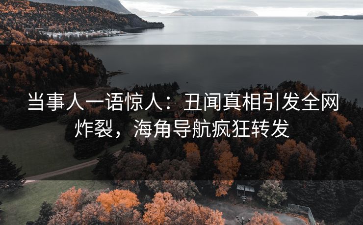 当事人一语惊人：丑闻真相引发全网炸裂，海角导航疯狂转发