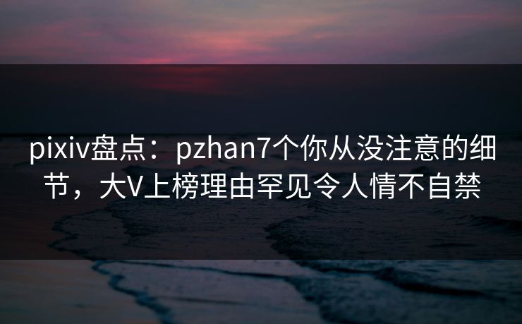 pixiv盘点：pzhan7个你从没注意的细节，大V上榜理由罕见令人情不自禁