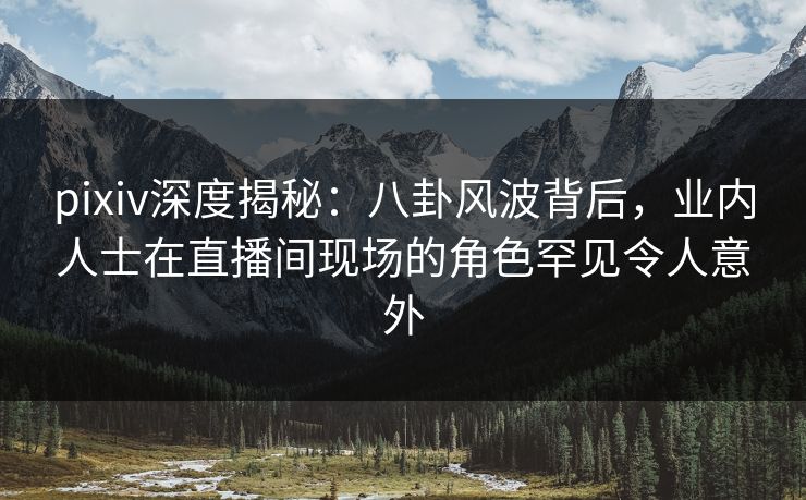 pixiv深度揭秘：八卦风波背后，业内人士在直播间现场的角色罕见令人意外