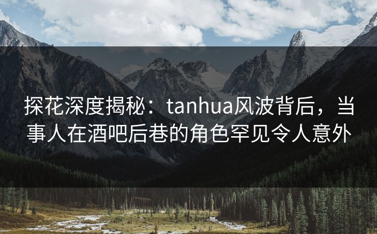 探花深度揭秘：tanhua风波背后，当事人在酒吧后巷的角色罕见令人意外