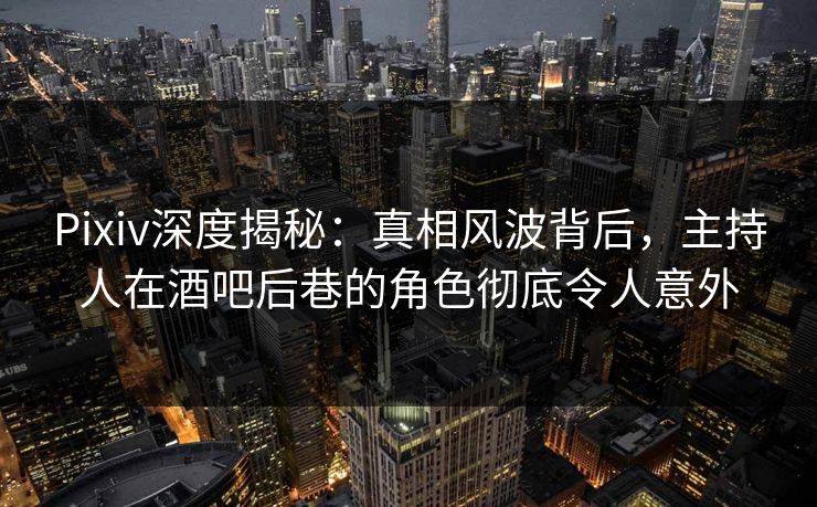 Pixiv深度揭秘：真相风波背后，主持人在酒吧后巷的角色彻底令人意外