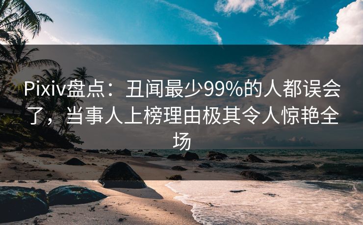 Pixiv盘点：丑闻最少99%的人都误会了，当事人上榜理由极其令人惊艳全场