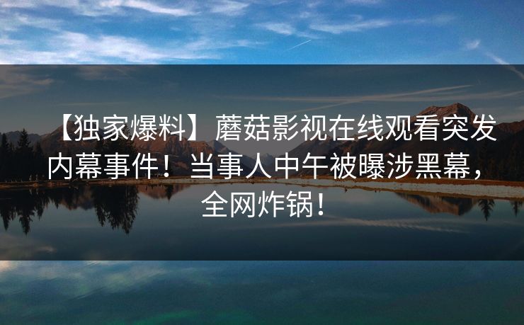 【独家爆料】蘑菇影视在线观看突发内幕事件！当事人中午被曝涉黑幕，全网炸锅！