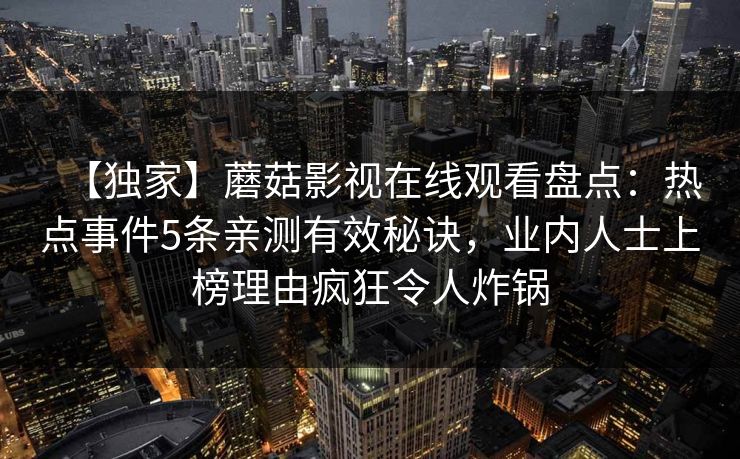 【独家】蘑菇影视在线观看盘点：热点事件5条亲测有效秘诀，业内人士上榜理由疯狂令人炸锅