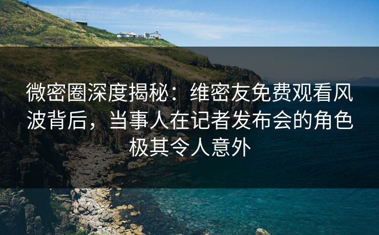 微密圈深度揭秘：维密友免费观看风波背后，当事人在记者发布会的角色极其令人意外
