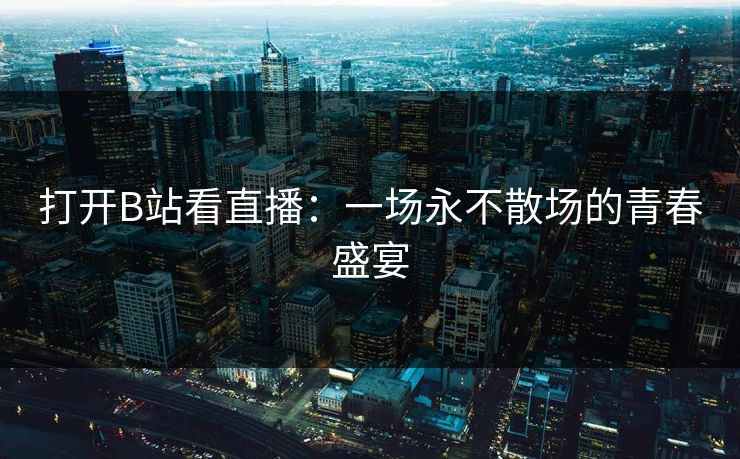 打开B站看直播：一场永不散场的青春盛宴