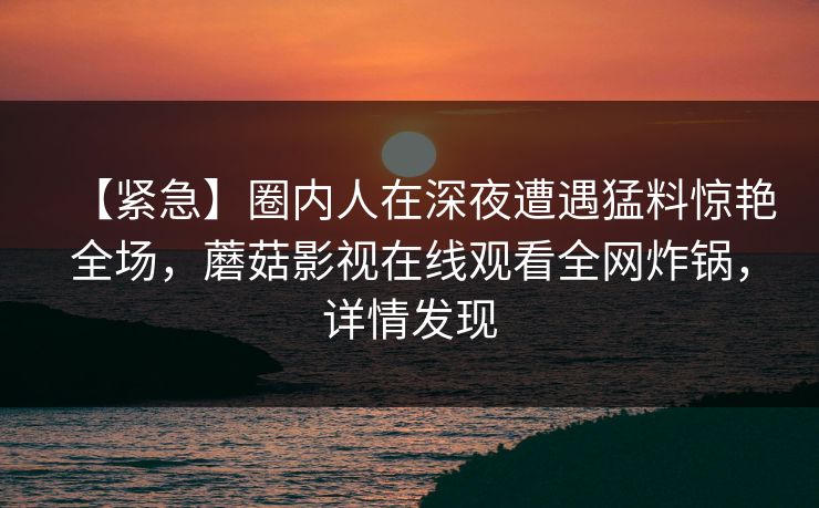 【紧急】圈内人在深夜遭遇猛料惊艳全场，蘑菇影视在线观看全网炸锅，详情发现