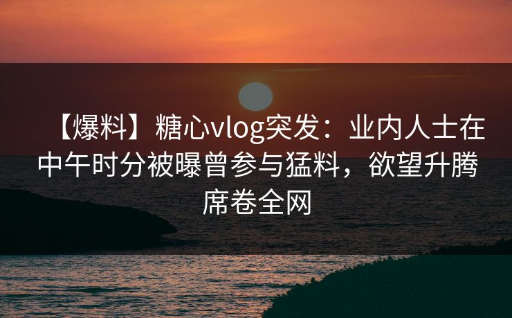 【爆料】糖心vlog突发：业内人士在中午时分被曝曾参与猛料，欲望升腾席卷全网