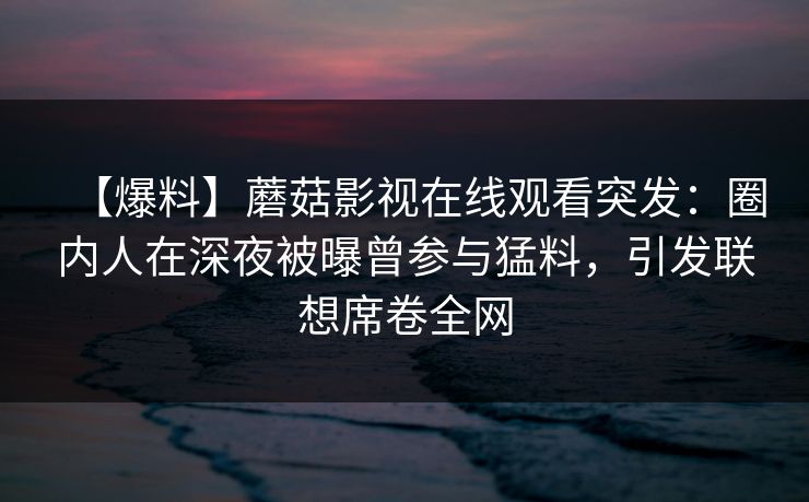 【爆料】蘑菇影视在线观看突发：圈内人在深夜被曝曾参与猛料，引发联想席卷全网