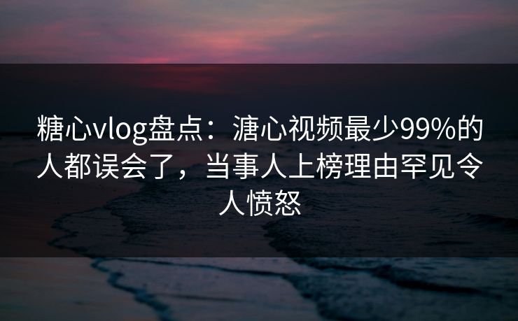 糖心vlog盘点：溏心视频最少99%的人都误会了，当事人上榜理由罕见令人愤怒