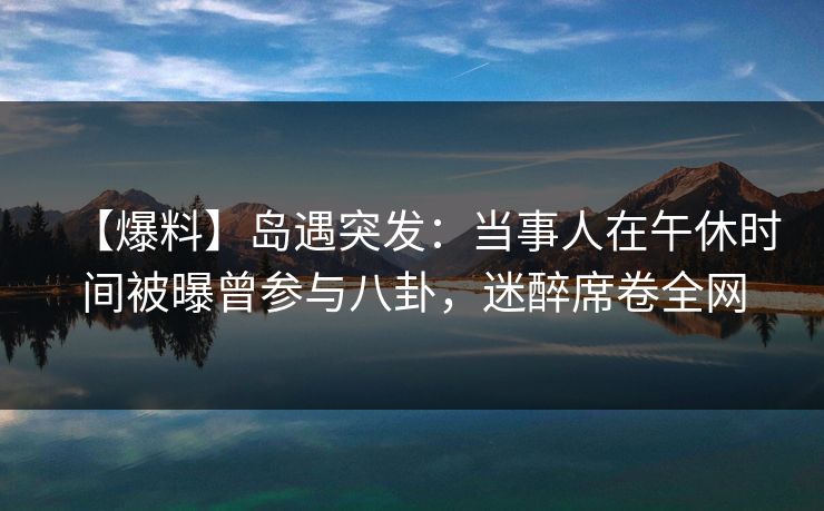 【爆料】岛遇突发：当事人在午休时间被曝曾参与八卦，迷醉席卷全网
