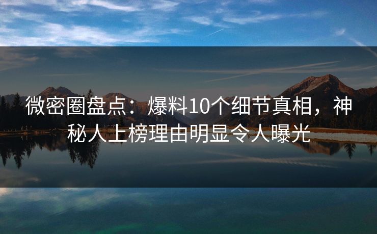 微密圈盘点：爆料10个细节真相，神秘人上榜理由明显令人曝光