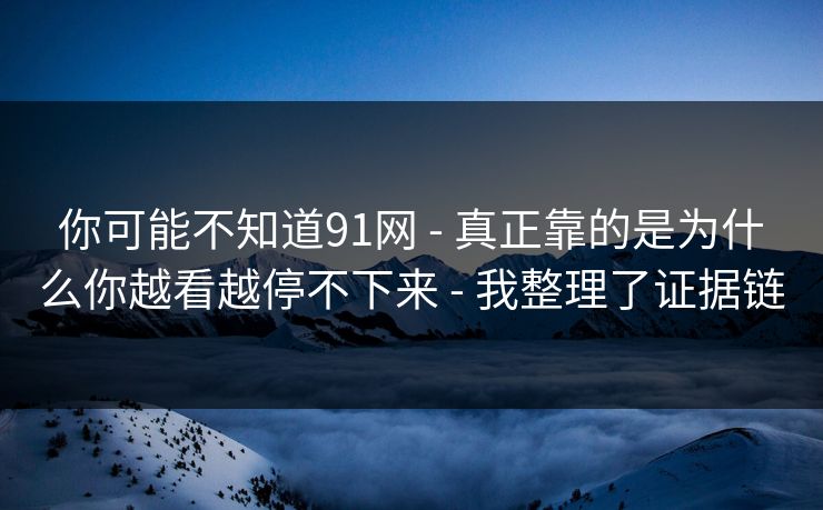 你可能不知道91网 - 真正靠的是为什么你越看越停不下来 - 我整理了证据链