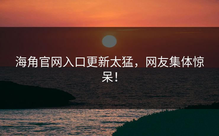 海角官网入口更新太猛，网友集体惊呆！
