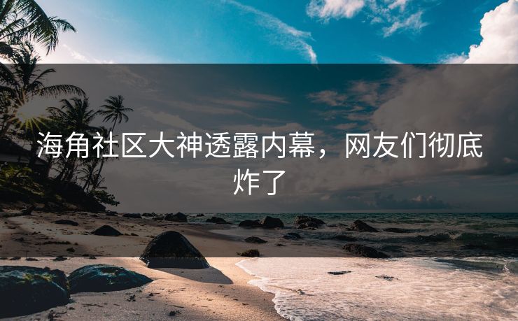 海角社区大神透露内幕，网友们彻底炸了