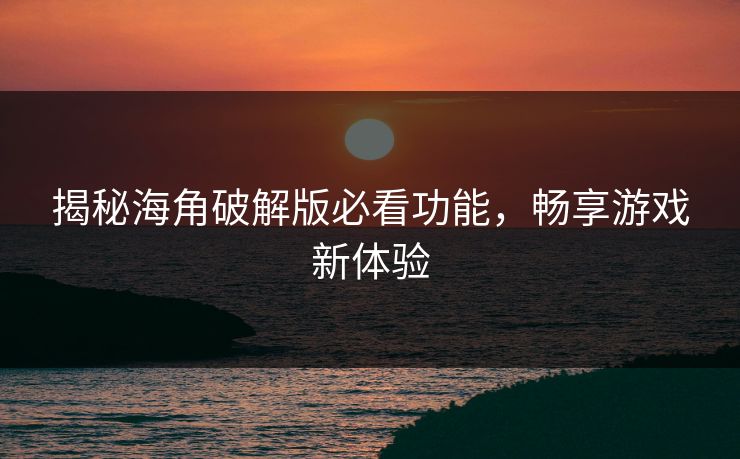 揭秘海角破解版必看功能，畅享游戏新体验
