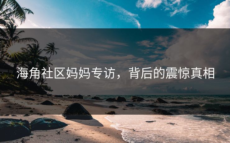 海角社区妈妈专访，背后的震惊真相