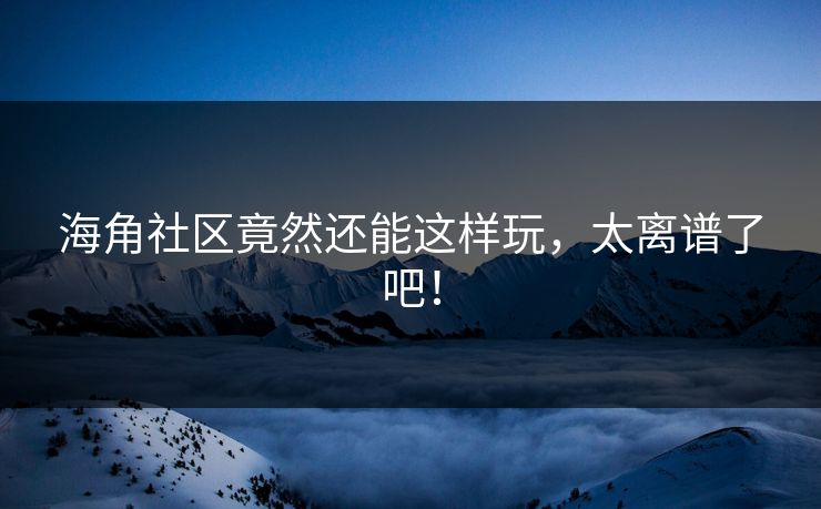 海角社区竟然还能这样玩，太离谱了吧！