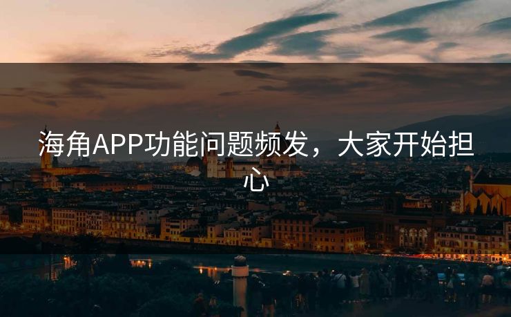 海角APP功能问题频发，大家开始担心