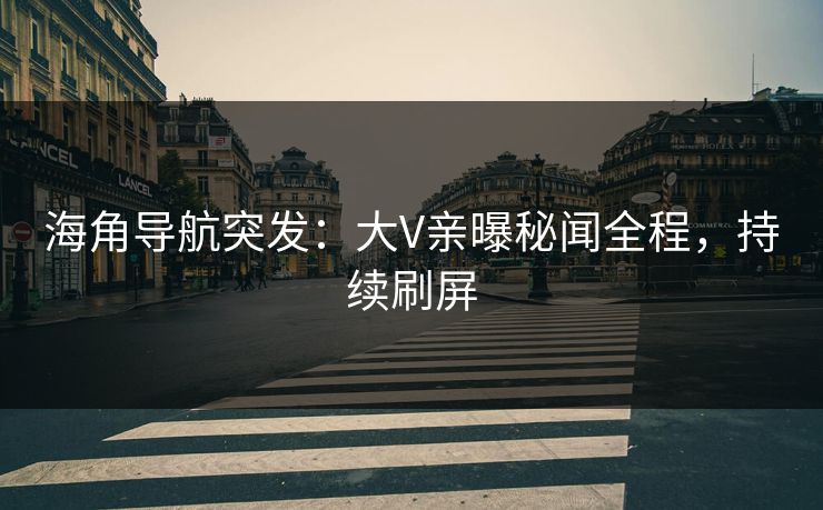 海角导航突发：大V亲曝秘闻全程，持续刷屏