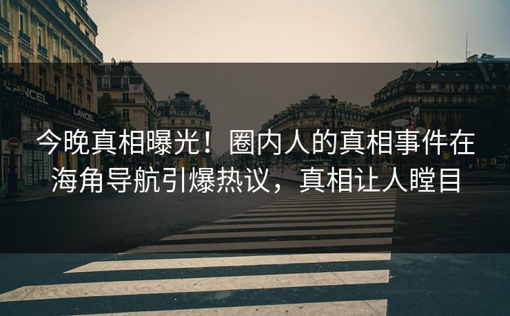 今晚真相曝光！圈内人的真相事件在海角导航引爆热议，真相让人瞠目