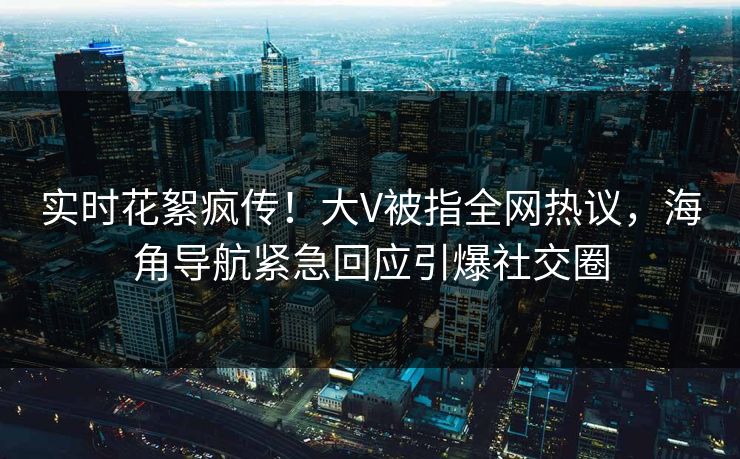 实时花絮疯传！大V被指全网热议，海角导航紧急回应引爆社交圈