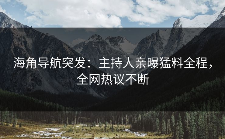 海角导航突发：主持人亲曝猛料全程，全网热议不断