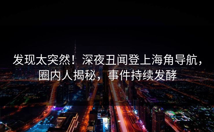 发现太突然！深夜丑闻登上海角导航，圈内人揭秘，事件持续发酵