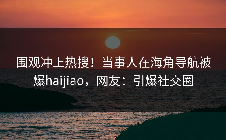 围观冲上热搜！当事人在海角导航被爆haijiao，网友：引爆社交圈