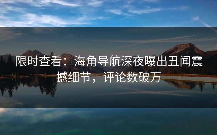 限时查看：海角导航深夜曝出丑闻震撼细节，评论数破万
