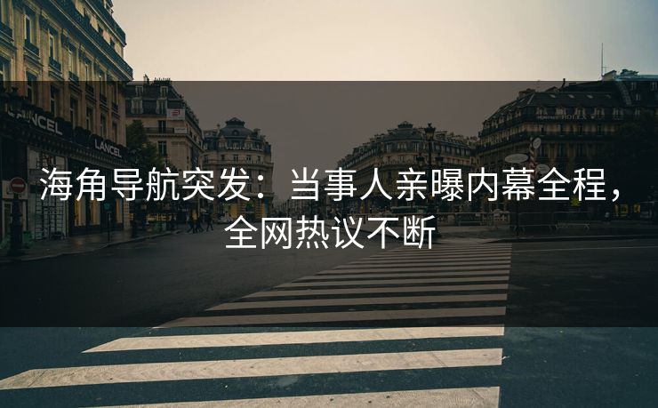 海角导航突发：当事人亲曝内幕全程，全网热议不断