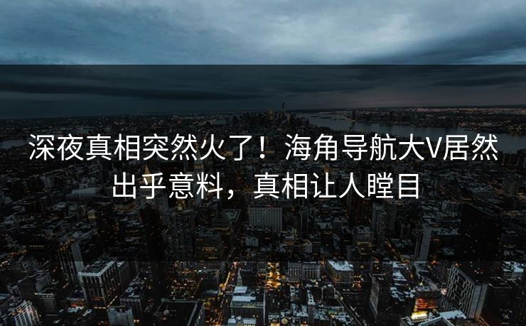 深夜真相突然火了！海角导航大V居然出乎意料，真相让人瞠目