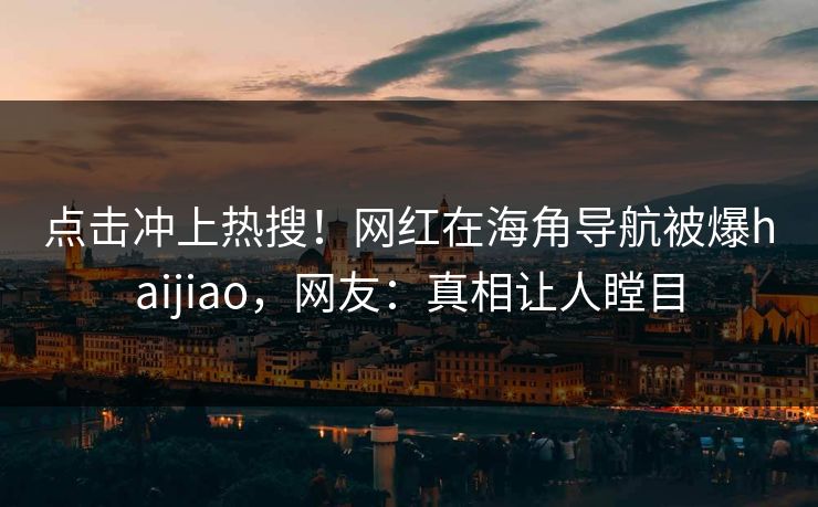 点击冲上热搜！网红在海角导航被爆haijiao，网友：真相让人瞠目