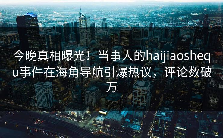 今晚真相曝光！当事人的haijiaoshequ事件在海角导航引爆热议，评论数破万