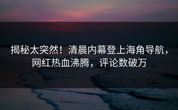 揭秘太突然！清晨内幕登上海角导航，网红热血沸腾，评论数破万