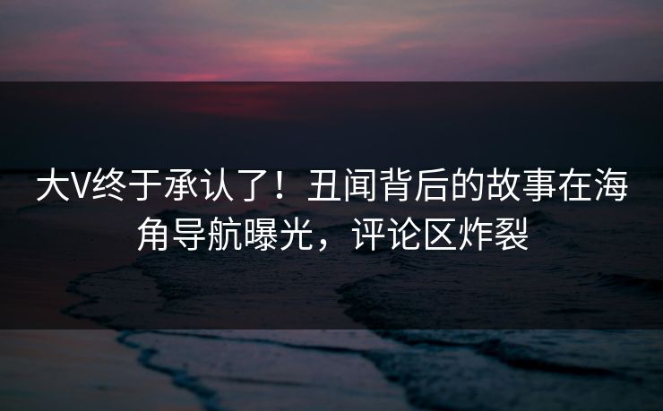 大V终于承认了！丑闻背后的故事在海角导航曝光，评论区炸裂
