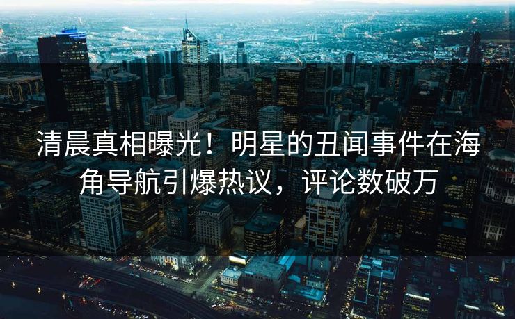 清晨真相曝光！明星的丑闻事件在海角导航引爆热议，评论数破万