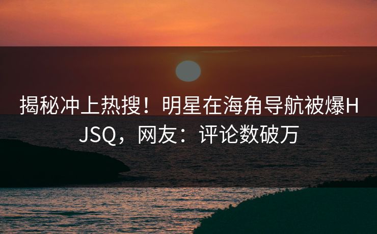 揭秘冲上热搜！明星在海角导航被爆HJSQ，网友：评论数破万