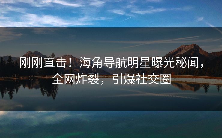 刚刚直击！海角导航明星曝光秘闻，全网炸裂，引爆社交圈