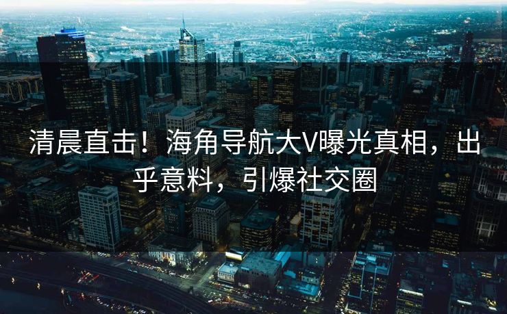清晨直击！海角导航大V曝光真相，出乎意料，引爆社交圈