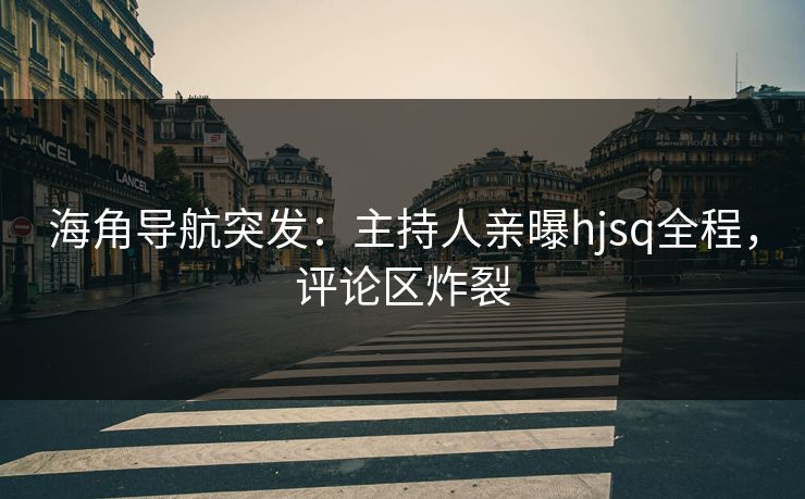 海角导航突发：主持人亲曝hjsq全程，评论区炸裂