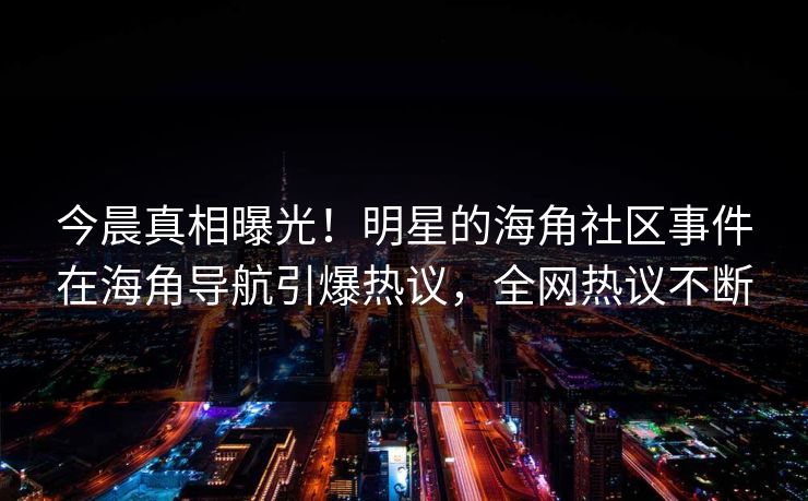 今晨真相曝光！明星的海角社区事件在海角导航引爆热议，全网热议不断