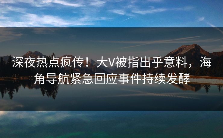 深夜热点疯传！大V被指出乎意料，海角导航紧急回应事件持续发酵