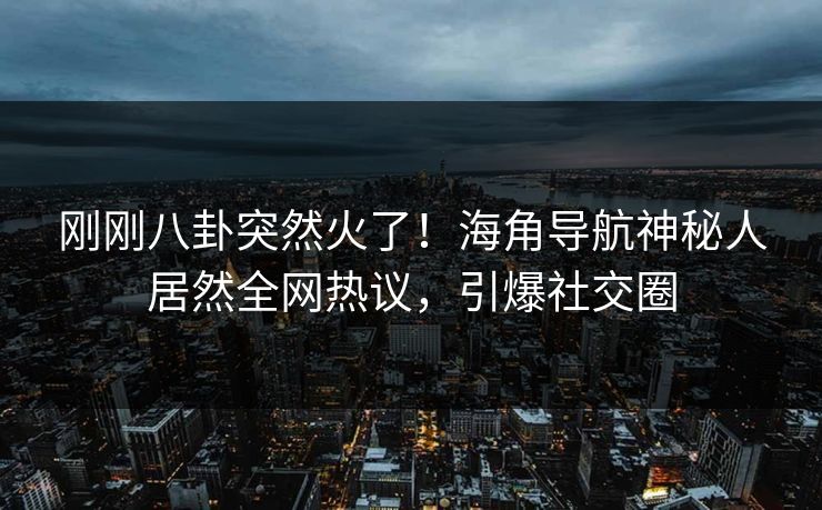 刚刚八卦突然火了！海角导航神秘人居然全网热议，引爆社交圈
