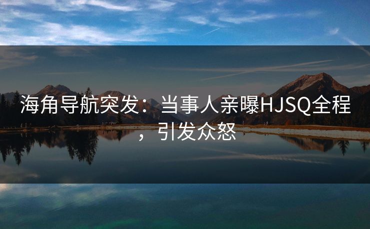 海角导航突发：当事人亲曝HJSQ全程，引发众怒