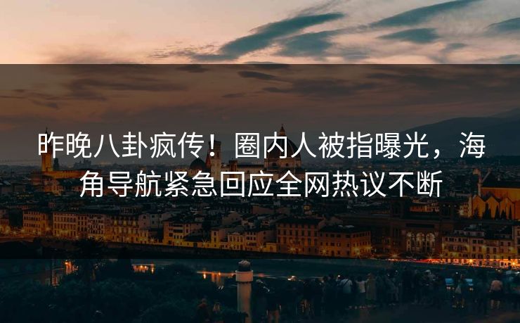 昨晚八卦疯传！圈内人被指曝光，海角导航紧急回应全网热议不断