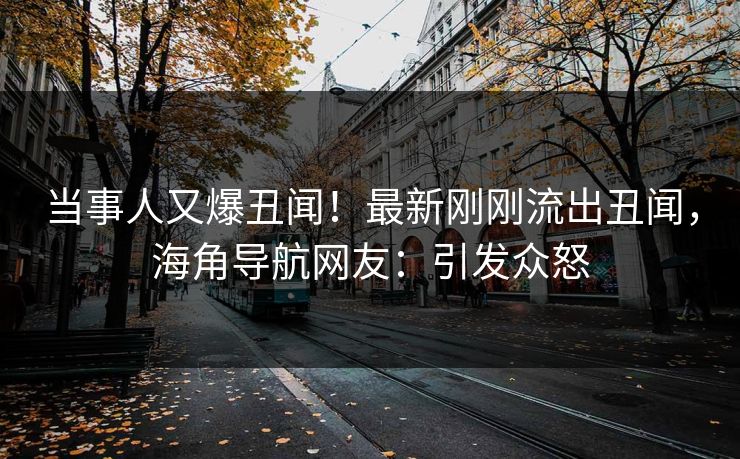 当事人又爆丑闻！最新刚刚流出丑闻，海角导航网友：引发众怒
