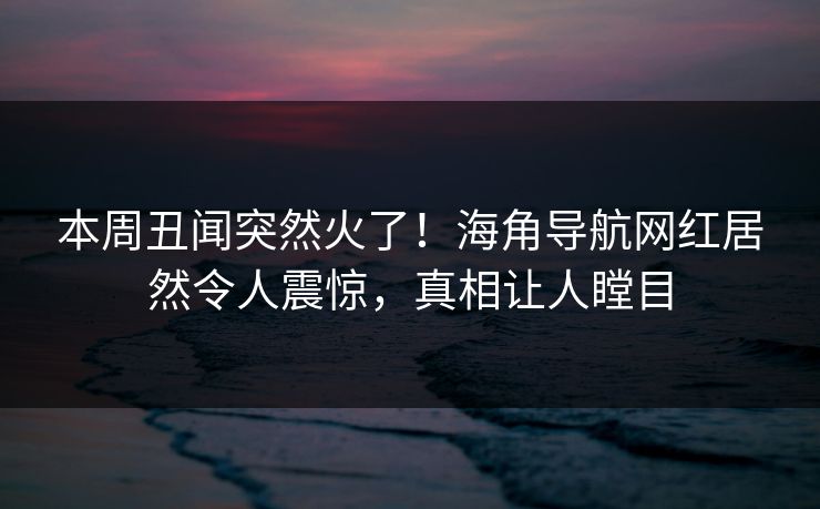 本周丑闻突然火了！海角导航网红居然令人震惊，真相让人瞠目