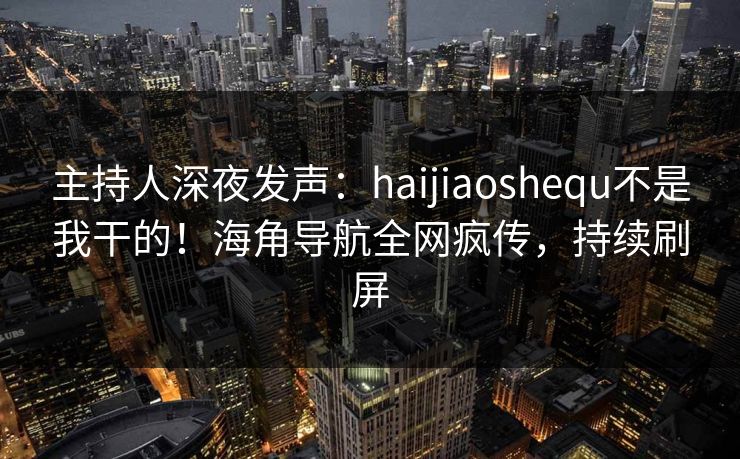 主持人深夜发声：haijiaoshequ不是我干的！海角导航全网疯传，持续刷屏