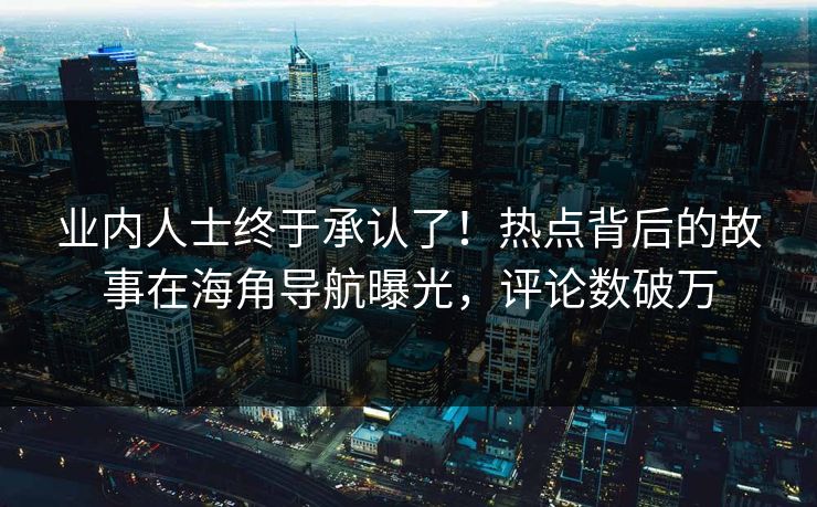 业内人士终于承认了！热点背后的故事在海角导航曝光，评论数破万
